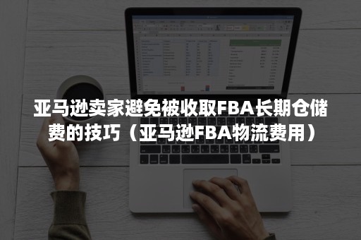 亚马逊卖家避免被收取FBA长期仓储费的技巧（亚马逊FBA物流费用）