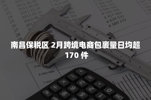 南昌保税区 2月跨境电商包裹量日均超 170 件