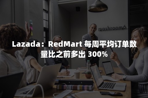 Lazada：RedMart 每周平均订单数量比之前多出 300%