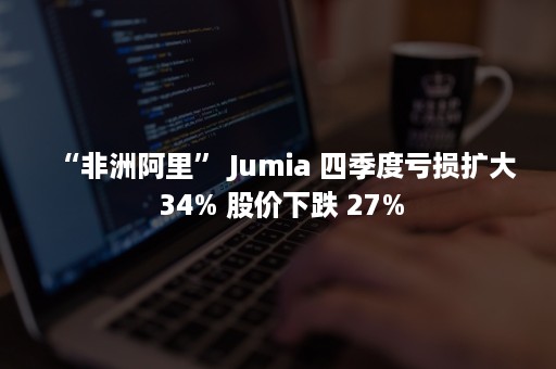 “非洲阿里” Jumia 四季度亏损扩大 34% 股价下跌 27%