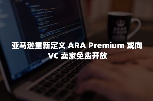 亚马逊重新定义 ARA Premium 或向 VC 卖家免费开放