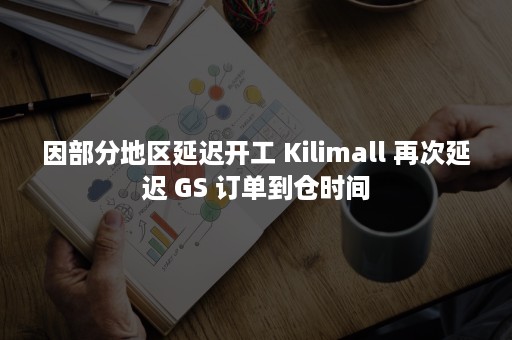 因部分地区延迟开工 Kilimall 再次延迟 GS 订单到仓时间