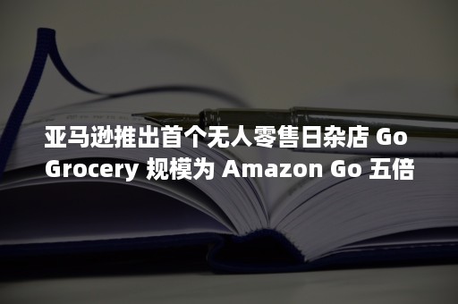 亚马逊推出首个无人零售日杂店 Go Grocery 规模为 Amazon Go 五倍