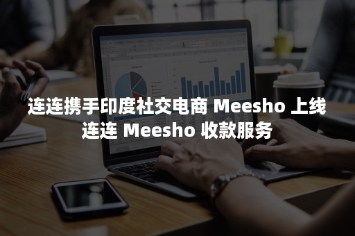 连连携手印度社交电商 Meesho 上线连连 Meesho 收款服务