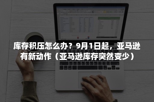 库存积压怎么办？9月1日起，亚马逊有新动作（亚马逊库存突然变少）