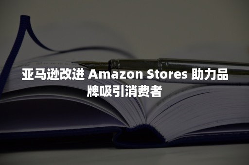 亚马逊改进 Amazon Stores 助力品牌吸引消费者