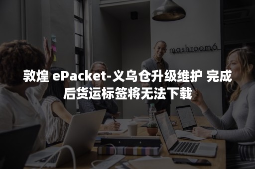 敦煌 ePacket-义乌仓升级维护 完成后货运标签将无法下载