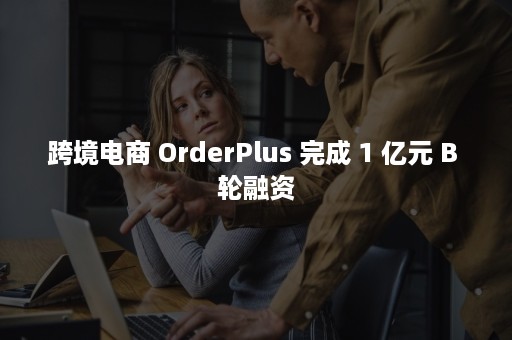 跨境电商 OrderPlus 完成 1 亿元 B 轮融资