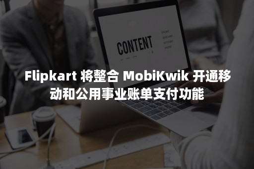 Flipkart 将整合 MobiKwik 开通移动和公用事业账单支付功能