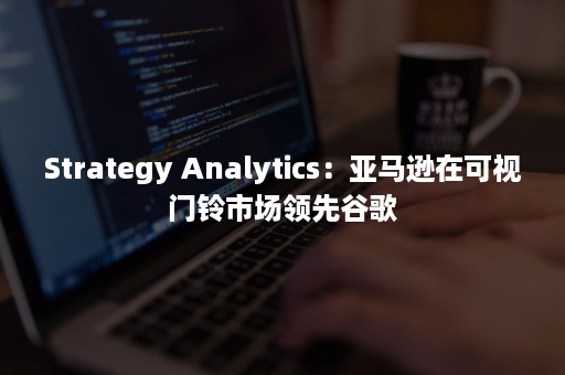 Strategy Analytics：亚马逊在可视门铃市场领先谷歌