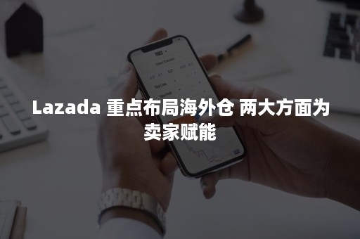 Lazada 重点布局海外仓 两大方面为卖家赋能