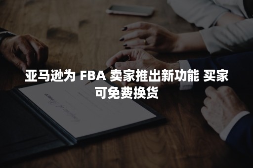 亚马逊为 FBA 卖家推出新功能 买家可免费换货