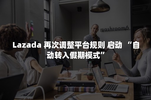 Lazada 再次调整平台规则 启动 “自动转入假期模式”