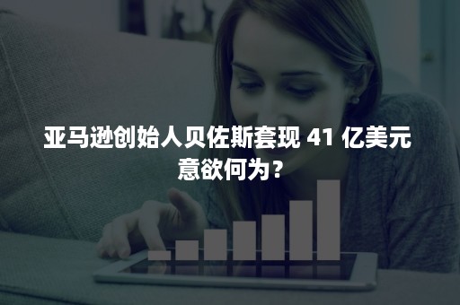 亚马逊创始人贝佐斯套现 41 亿美元 意欲何为？