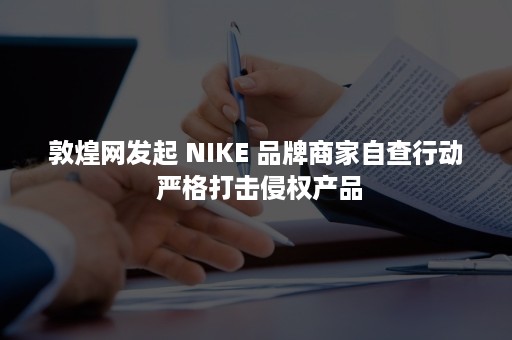 敦煌网发起 NIKE 品牌商家自查行动 严格打击侵权产品