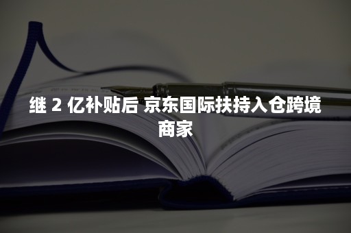 继 2 亿补贴后 京东国际扶持入仓跨境商家