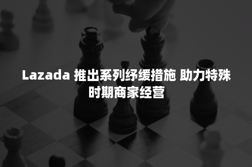 Lazada 推出系列纾缓措施 助力特殊时期商家经营