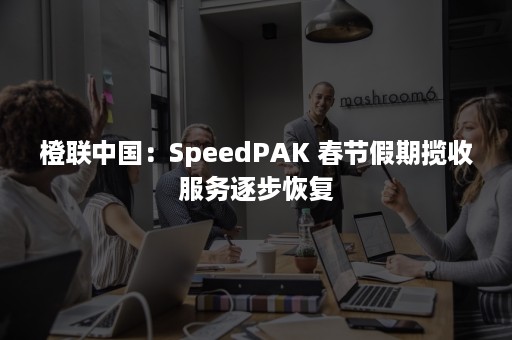 橙联中国：SpeedPAK 春节假期揽收服务逐步恢复