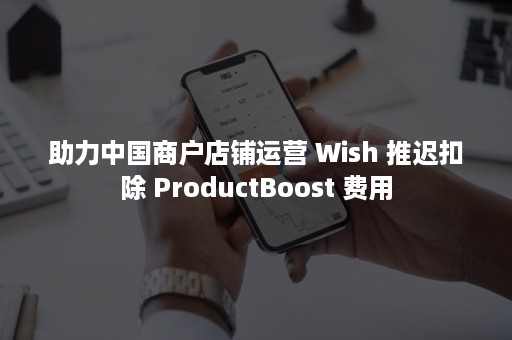 助力中国商户店铺运营 Wish 推迟扣除 ProductBoost 费用