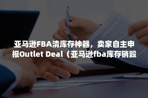 亚马逊FBA清库存神器，卖家自主申报Outlet Deal（亚马逊fba库存销毁费用）