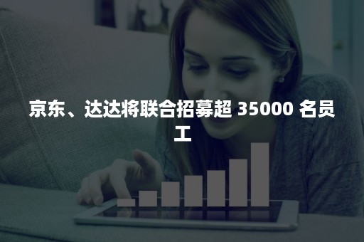 京东、达达将联合招募超 35000 名员工