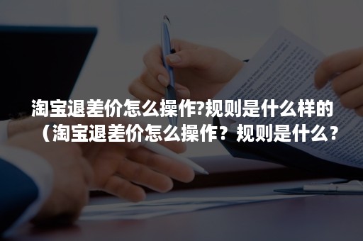 淘宝退差价怎么操作?规则是什么样的（淘宝退差价怎么操作？规则是什么？）