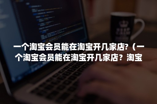 一个淘宝会员能在淘宝开几家店?（一个淘宝会员能在淘宝开几家店？淘宝开店规则介绍）