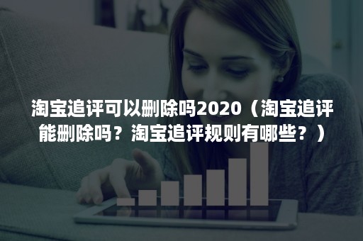 淘宝追评可以删除吗2020（淘宝追评能删除吗？淘宝追评规则有哪些？）