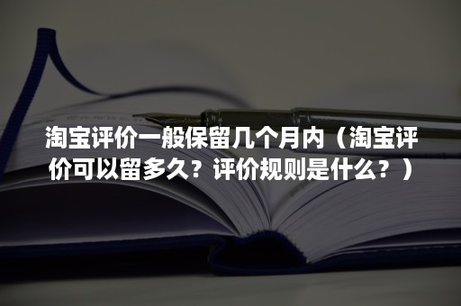 淘宝评价一般保留几个月内（淘宝评价可以留多久？评价规则是什么？）