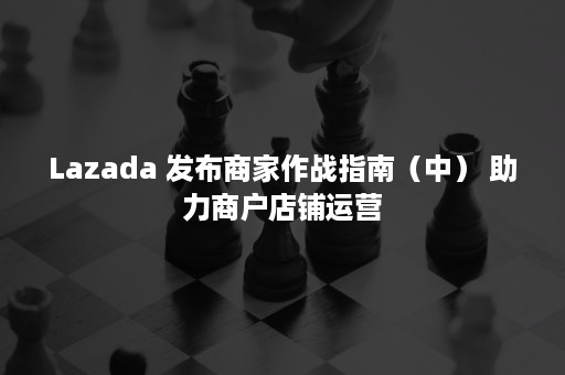 Lazada 发布商家作战指南（中） 助力商户店铺运营