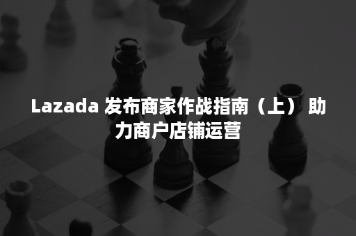 Lazada 发布商家作战指南（上） 助力商户店铺运营