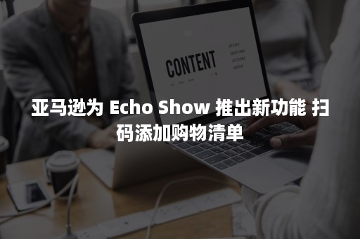 亚马逊为 Echo Show 推出新功能 扫码添加购物清单