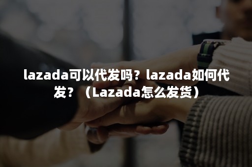 lazada可以代发吗？lazada如何代发？（Lazada怎么发货）