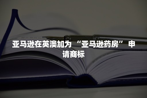 亚马逊在英澳加为 “亚马逊药房” 申请商标