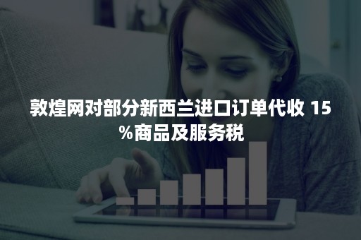 敦煌网对部分新西兰进口订单代收 15%商品及服务税