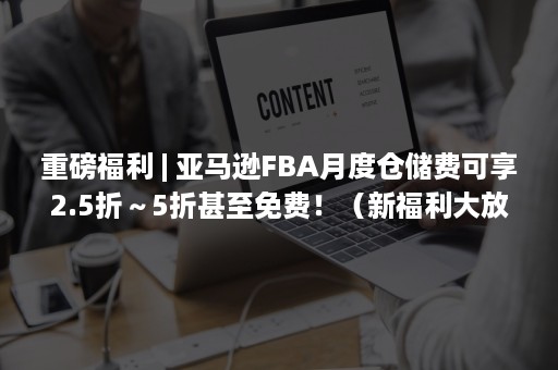 重磅福利 | 亚马逊FBA月度仓储费可享2.5折～5折甚至免费！（新福利大放送）