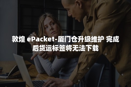 敦煌 ePacket-厦门仓升级维护 完成后货运标签将无法下载