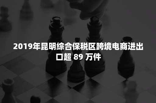 2019年昆明综合保税区跨境电商进出口超 89 万件