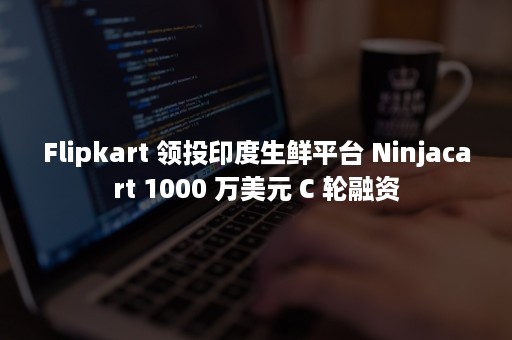 Flipkart 领投印度生鲜平台 Ninjacart 1000 万美元 C 轮融资