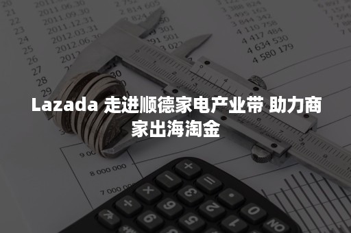 Lazada 走进顺德家电产业带 助力商家出海淘金