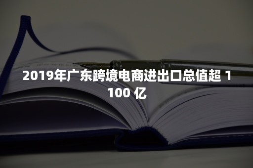 2019年广东跨境电商进出口总值超 1100 亿