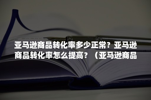 亚马逊商品转化率多少正常？亚马逊商品转化率怎么提高？（亚马逊商品转化率怎么算）