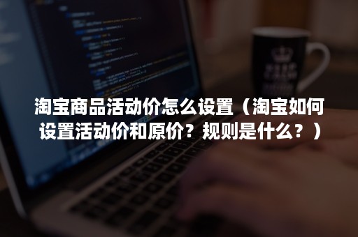 淘宝商品活动价怎么设置（淘宝如何设置活动价和原价？规则是什么？）