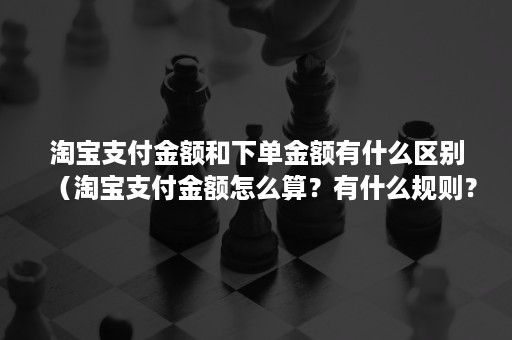 淘宝支付金额和下单金额有什么区别（淘宝支付金额怎么算？有什么规则？）