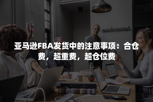 亚马逊FBA发货中的注意事项：合仓费，超重费，超仓位费