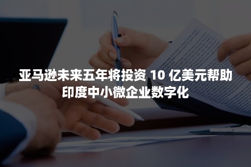 亚马逊未来五年将投资 10 亿美元帮助印度中小微企业数字化