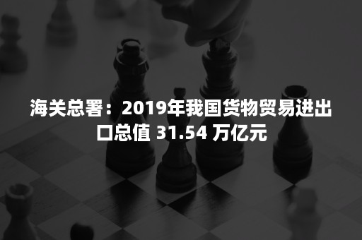 海关总署：2019年我国货物贸易进出口总值 31.54 万亿元