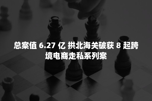 总案值 6.27 亿 拱北海关破获 8 起跨境电商走私系列案