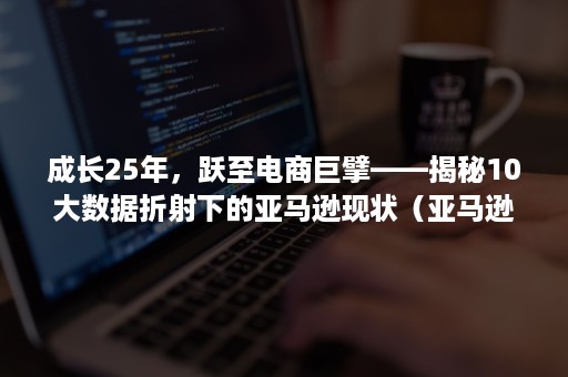 成长25年，跃至电商巨擘——揭秘10大数据折射下的亚马逊现状（亚马逊电商今年的趋势）