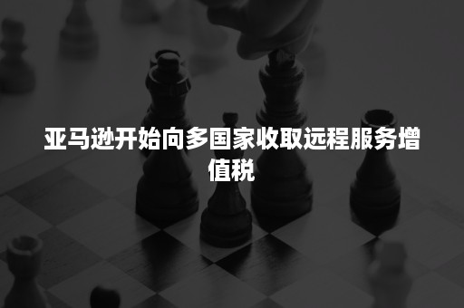 亚马逊开始向多国家收取远程服务增值税